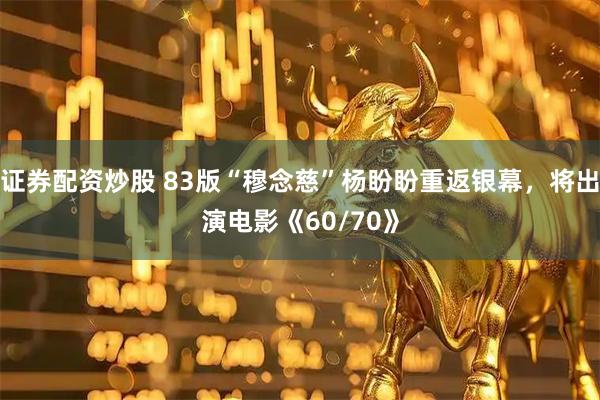 证券配资炒股 83版“穆念慈”杨盼盼重返银幕，将出演电影《60/70》