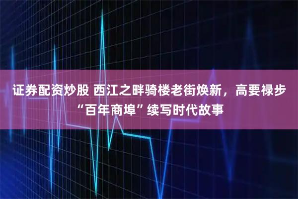 证券配资炒股 西江之畔骑楼老街焕新，高要禄步“百年商埠”续写时代故事