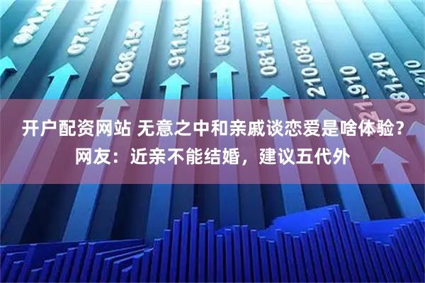 开户配资网站 无意之中和亲戚谈恋爱是啥体验？网友：近亲不能结婚，建议五代外