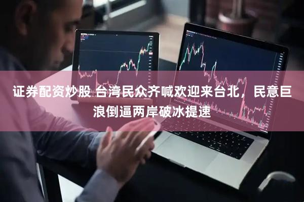 证券配资炒股 台湾民众齐喊欢迎来台北，民意巨浪倒逼两岸破冰提速