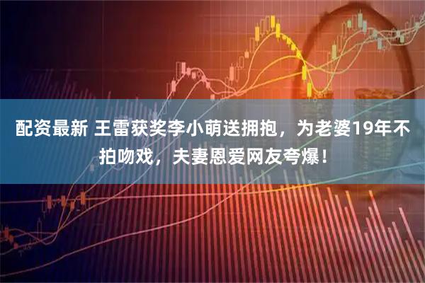 配资最新 王雷获奖李小萌送拥抱，为老婆19年不拍吻戏，夫妻恩爱网友夸爆！