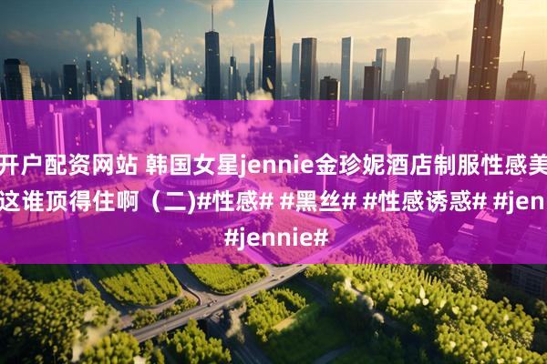 开户配资网站 韩国女星jennie金珍妮酒店制服性感美照，这谁顶得住啊（二)#性感# #黑丝# #性感诱惑# #jennie#