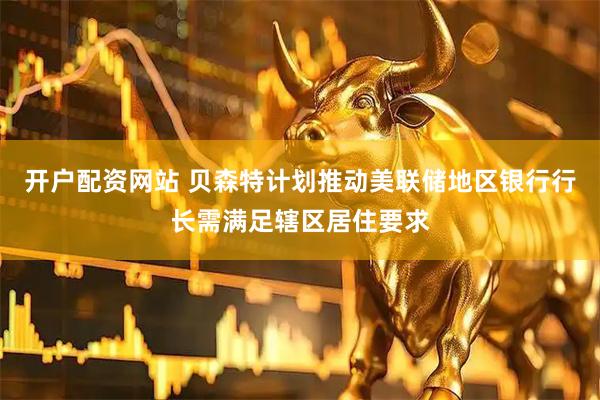 开户配资网站 贝森特计划推动美联储地区银行行长需满足辖区居住要求