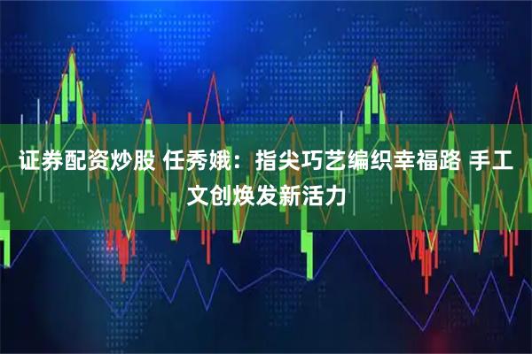 证券配资炒股 任秀娥：指尖巧艺编织幸福路 手工文创焕发新活力