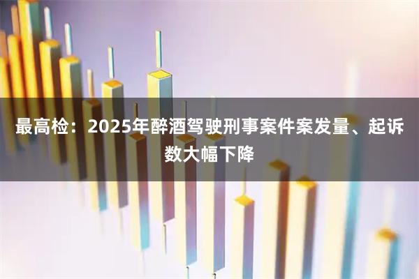 最高检：2025年醉酒驾驶刑事案件案发量、起诉数大幅下降