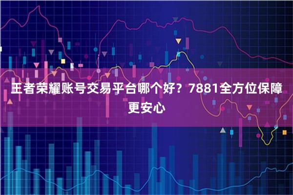 王者荣耀账号交易平台哪个好？7881全方位保障更安心