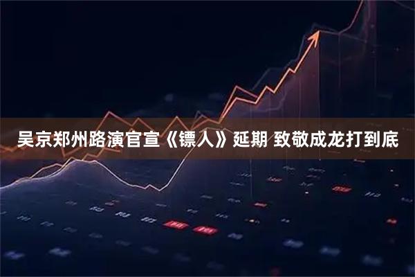 吴京郑州路演官宣《镖人》延期 致敬成龙打到底