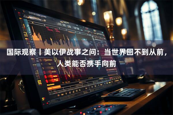 国际观察丨美以伊战事之问：当世界回不到从前，人类能否携手向前