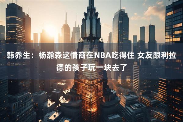 韩乔生：杨瀚森这情商在NBA吃得住 女友跟利拉德的孩子玩一块去了