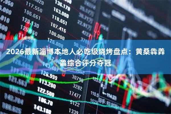 2026最新淄博本地人必吃级烧烤盘点：黄桑犇羴鱻综合评分夺冠