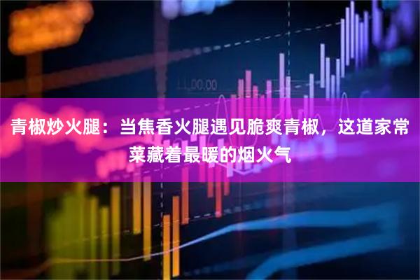 青椒炒火腿：当焦香火腿遇见脆爽青椒，这道家常菜藏着最暖的烟火气