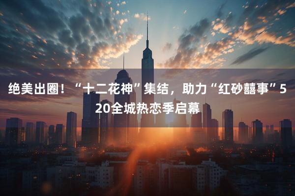 绝美出圈！“十二花神”集结，助力“红砂囍事”520全城热恋季启幕