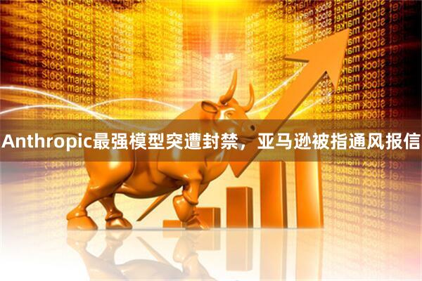 Anthropic最强模型突遭封禁，亚马逊被指通风报信