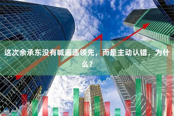 这次余承东没有喊遥遥领先，而是主动认错，为什么？